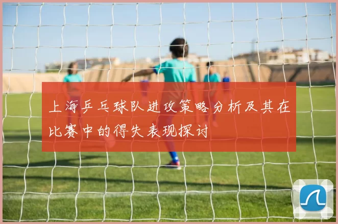 上海乒乓球队进攻策略分析及其在比赛中的得失表现探讨