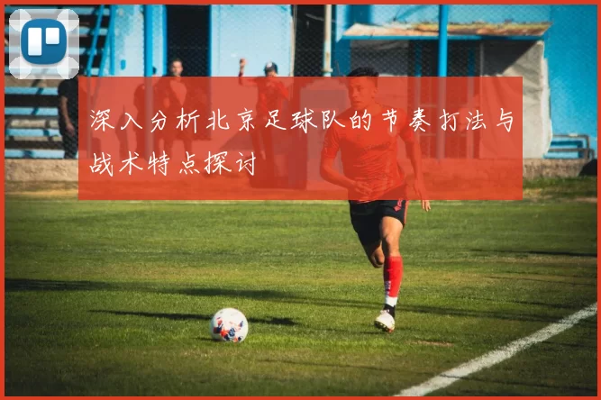 深入分析北京足球队的节奏打法与战术特点探讨