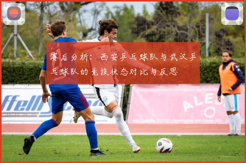 赛后分析：西安乒乓球队与武汉乒乓球队的竞技状态对比与反思