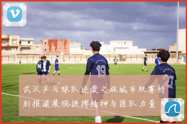 武汉乒乓球队逆袭之旅城市联赛特别报道展现拼搏精神与团队力量
