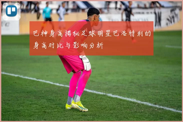 巴神身高揭秘足球明星巴洛特利的身高对比与影响分析