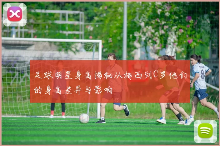 足球明星身高揭秘从梅西到C罗他们的身高差异与影响