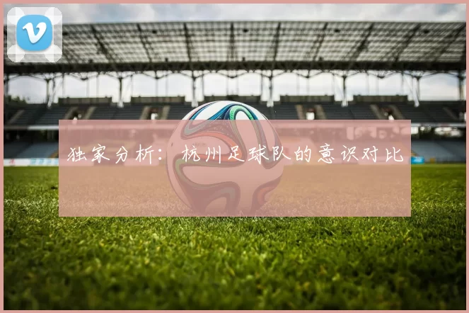 独家分析：杭州足球队的意识对比