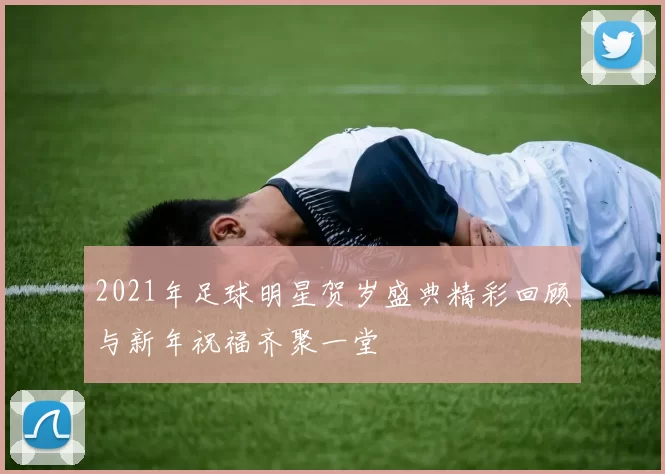 2021年足球明星贺岁盛典精彩回顾与新年祝福齐聚一堂