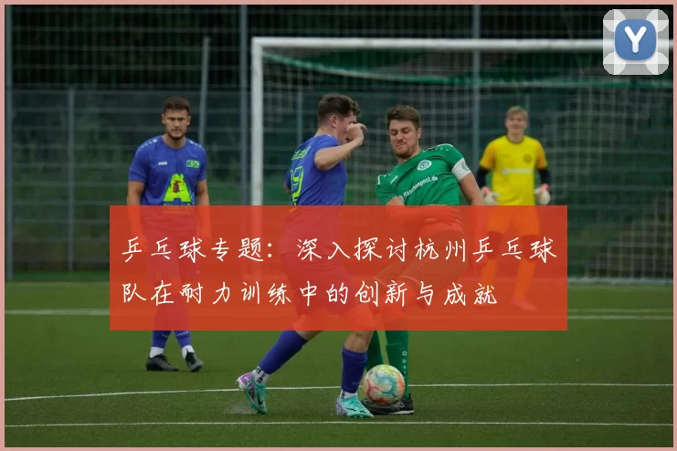 乒乓球专题：深入探讨杭州乒乓球队在耐力训练中的创新与成就