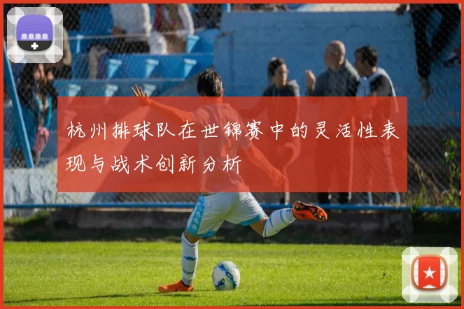 杭州排球队在世锦赛中的灵活性表现与战术创新分析